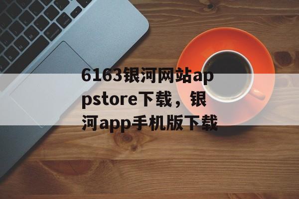 6163银河网站appstore下载，银河app手机版下载